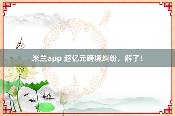米兰app 超亿元跨境纠纷，解了！