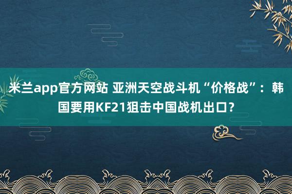 米兰app官方网站 亚洲天空战斗机“价格战”：韩国要用KF21狙击中国战机出口？