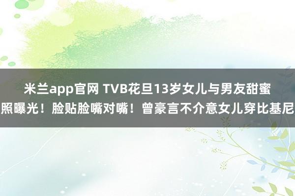 米兰app官网 TVB花旦13岁女儿与男友甜蜜照曝光！脸贴脸嘴对嘴！曾豪言不介意女儿穿比基尼