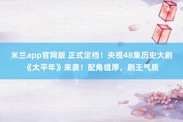 米兰app官网版 正式定档！央视48集历史大剧《太平年》来袭！配角雄厚，剧王气质