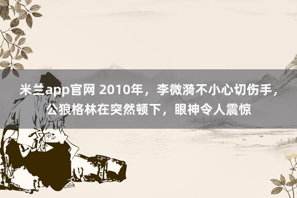 米兰app官网 2010年，李微漪不小心切伤手，公狼格林在突然顿下，眼神令人震惊