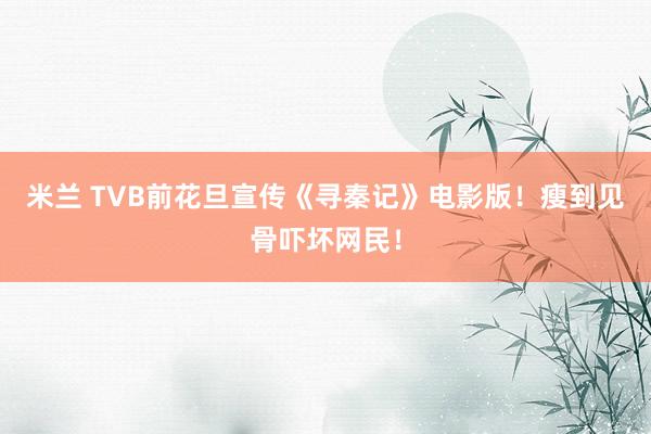 米兰 TVB前花旦宣传《寻秦记》电影版！瘦到见骨吓坏网民！