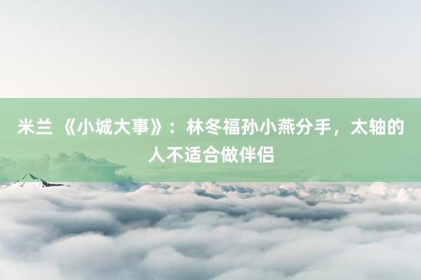 米兰 《小城大事》：林冬福孙小燕分手，太轴的人不适合做伴侣