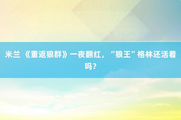 米兰 《重返狼群》一夜翻红，“狼王”格林还活着吗？
