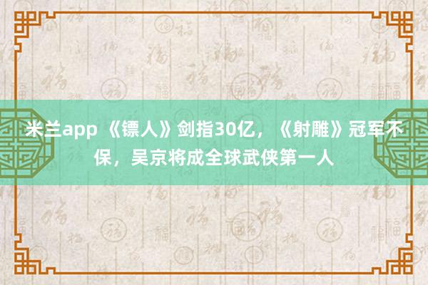 米兰app 《镖人》剑指30亿，《射雕》冠军不保，吴京将成全球武侠第一人