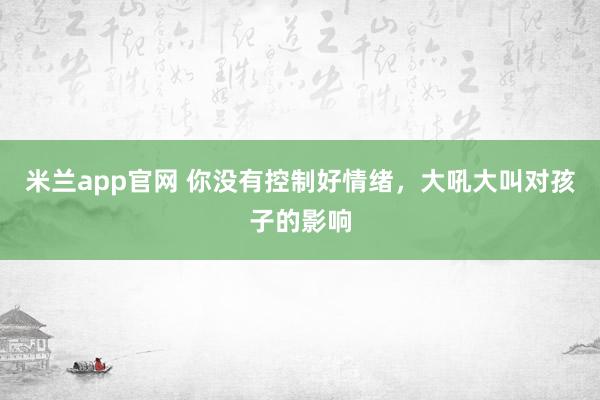 米兰app官网 你没有控制好情绪，大吼大叫对孩子的影响