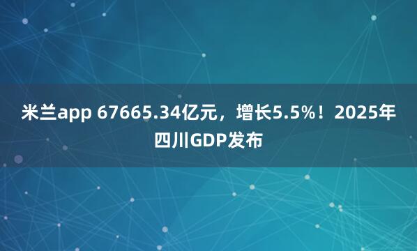 米兰app 67665.34亿元，增长5.5%！2025年四川GDP发布