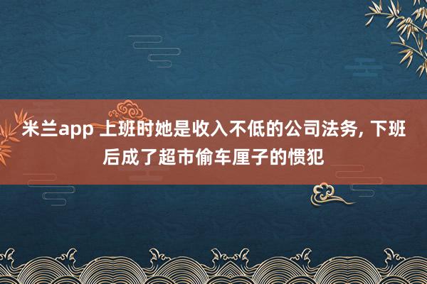 米兰app 上班时她是收入不低的公司法务, 下班后成了超市偷车厘子的惯犯