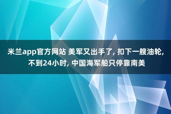 米兰app官方网站 美军又出手了, 扣下一艘油轮, 不到24小时, 中国海军船只停靠南美