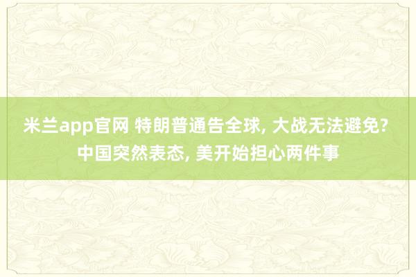 米兰app官网 特朗普通告全球, 大战无法避免? 中国突然表态, 美开始担心两件事
