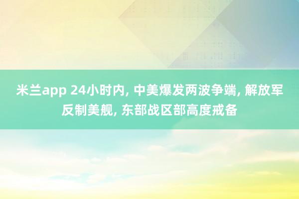 米兰app 24小时内, 中美爆发两波争端, 解放军反制美舰, 东部战区部高度戒备
