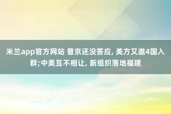 米兰app官方网站 普京还没答应, 美方又邀4国入群;中美互不相让, 新组织落地福建
