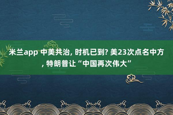 米兰app 中美共治, 时机已到? 美23次点名中方, 特朗普让“中国再次伟大”