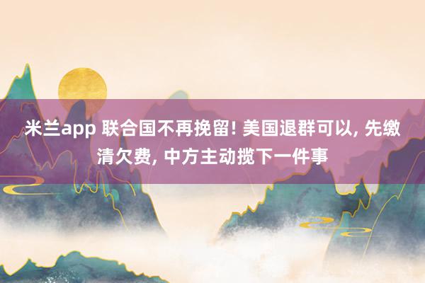 米兰app 联合国不再挽留! 美国退群可以, 先缴清欠费, 中方主动揽下一件事