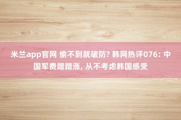 米兰app官网 偷不到就破防? 韩网热评076: 中国军费蹭蹭涨, 从不考虑韩国感受