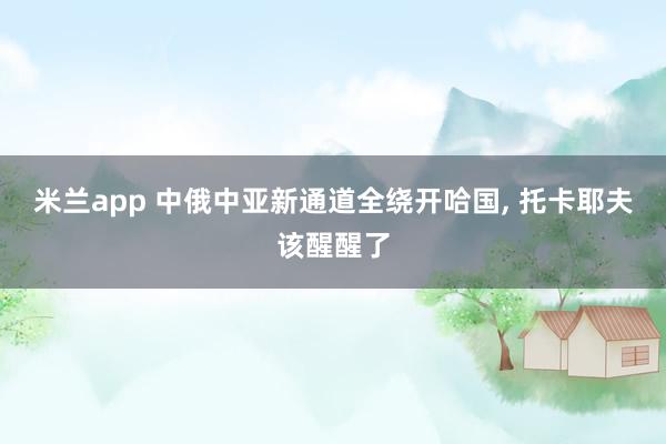 米兰app 中俄中亚新通道全绕开哈国, 托卡耶夫该醒醒了