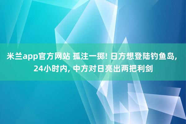 米兰app官方网站 孤注一掷! 日方想登陆钓鱼岛, 24小时内, 中方对日亮出两把利剑
