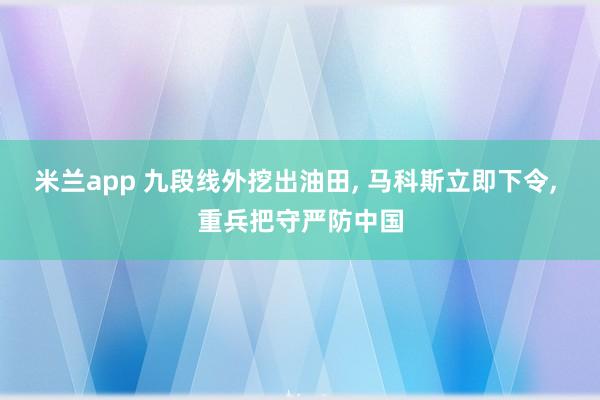 米兰app 九段线外挖出油田, 马科斯立即下令, 重兵把守严防中国