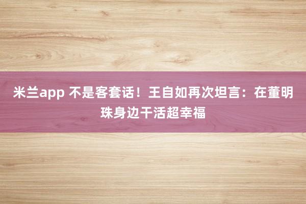 米兰app 不是客套话！王自如再次坦言：在董明珠身边干活超幸福
