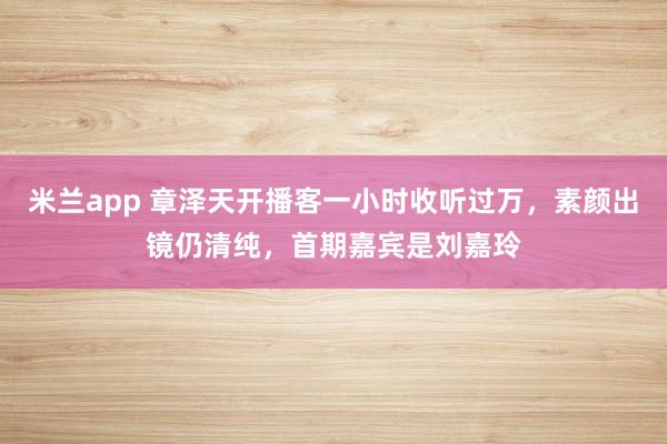米兰app 章泽天开播客一小时收听过万，素颜出镜仍清纯，首期嘉宾是刘嘉玲