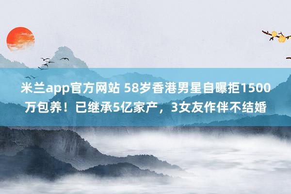 米兰app官方网站 58岁香港男星自曝拒1500万包养！已继承5亿家产，3女友作伴不结婚