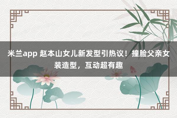 米兰app 赵本山女儿新发型引热议！撞脸父亲女装造型，互动超有趣