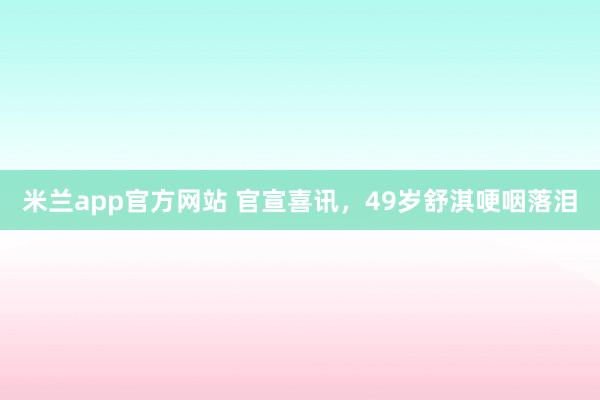 米兰app官方网站 官宣喜讯，49岁舒淇哽咽落泪