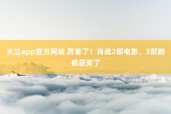 米兰app官方网站 厉害了！肖战2部电影、3部剧都获奖了