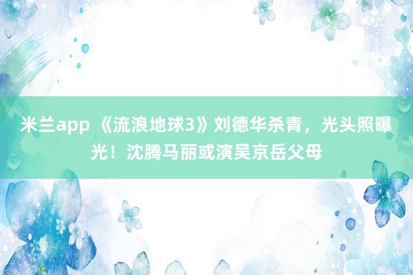 米兰app 《流浪地球3》刘德华杀青，光头照曝光！沈腾马丽或演吴京岳父母