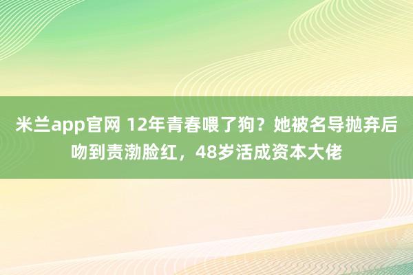 米兰app官网 12年青春喂了狗？她被名导抛弃后吻到责渤脸红，48岁活成资本大佬
