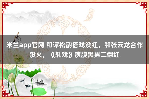 米兰app官网 和谭松韵搭戏没红，和张云龙合作没火，《轧戏》演腹黑男二翻红