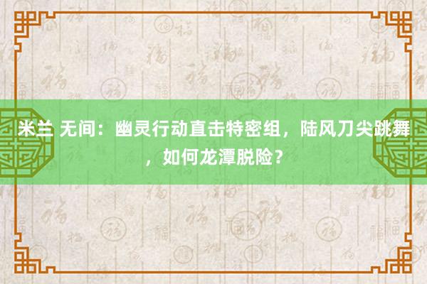 米兰 无间：幽灵行动直击特密组，陆风刀尖跳舞，如何龙潭脱险？