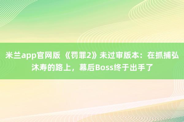 米兰app官网版 《罚罪2》未过审版本：在抓捕弘沐寿的路上，幕后Boss终于出手了