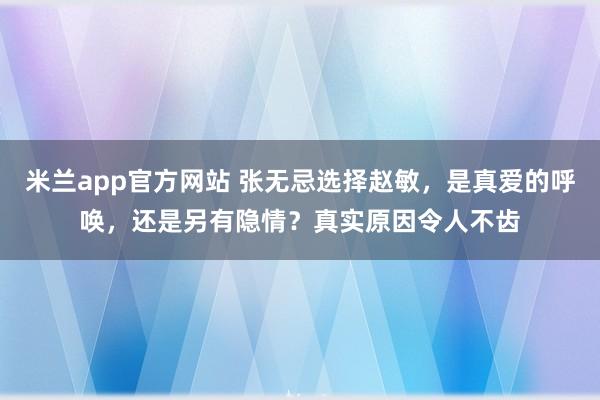 米兰app官方网站 张无忌选择赵敏，是真爱的呼唤，还是另有隐情？真实原因令人不齿