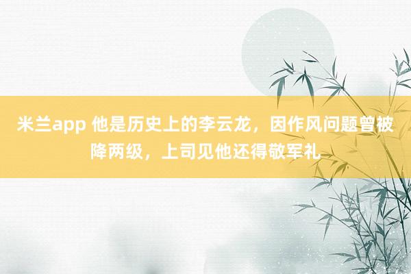 米兰app 他是历史上的李云龙，因作风问题曾被降两级，上司见他还得敬军礼