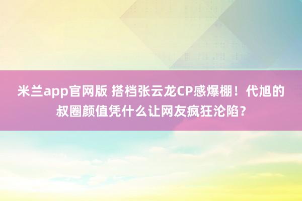 米兰app官网版 搭档张云龙CP感爆棚！代旭的叔圈颜值凭什么让网友疯狂沦陷？