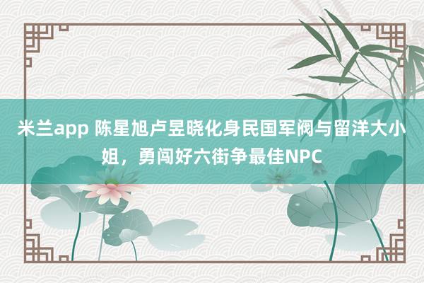 米兰app 陈星旭卢昱晓化身民国军阀与留洋大小姐，勇闯好六街争最佳NPC