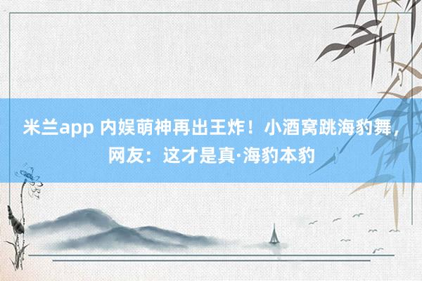 米兰app 内娱萌神再出王炸！小酒窝跳海豹舞，网友：这才是真·海豹本豹