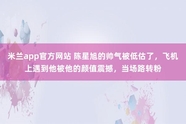 米兰app官方网站 陈星旭的帅气被低估了，飞机上遇到他被他的颜值震撼，当场路转粉