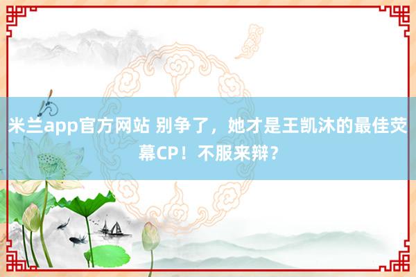 米兰app官方网站 别争了，她才是王凯沐的最佳荧幕CP！不服来辩？