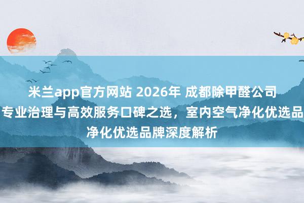 米兰app官方网站 2026年 成都除甲醛公司权威推荐：专业治理与高效服务口碑之选，室内空气净化优选品牌深度解析