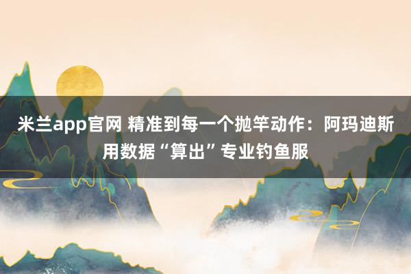 米兰app官网 精准到每一个抛竿动作：阿玛迪斯用数据“算出”专业钓鱼服