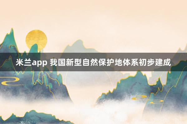 米兰app 我国新型自然保护地体系初步建成