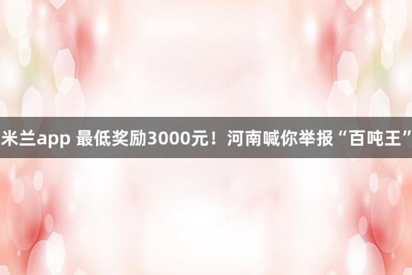 米兰app 最低奖励3000元!河南喊你举报“百吨王”