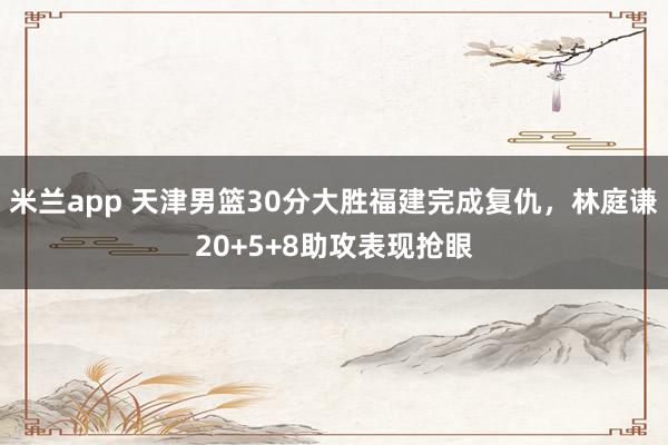 米兰app 天津男篮30分大胜福建完成复仇，林庭谦20+5+8助攻表现抢眼