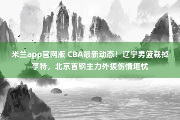 米兰app官网版 CBA最新动态！辽宁男篮裁掉亨特，北京首钢主力外援伤情堪忧