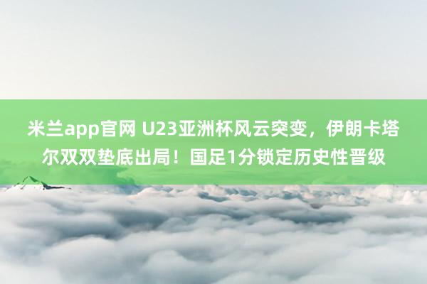 米兰app官网 U23亚洲杯风云突变，伊朗卡塔尔双双垫底出局！国足1分锁定历史性晋级