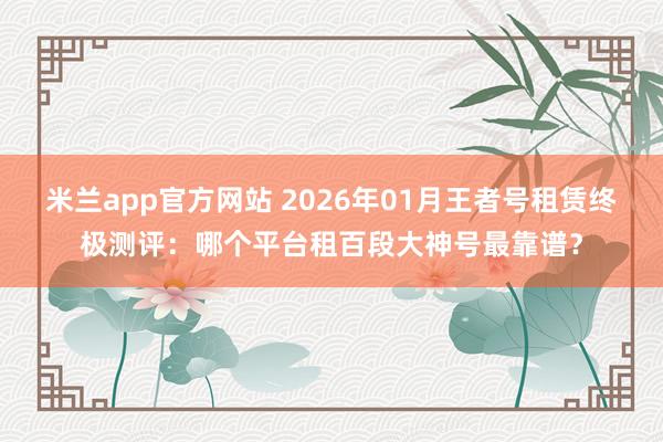 米兰app官方网站 2026年01月王者号租赁终极测评：哪个平台租百段大神号最靠谱？