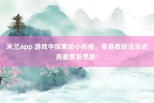 米兰app 游戏中探索幼小衔接，莘县教研活动点亮教育新思路！