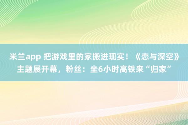 米兰app 把游戏里的家搬进现实！《恋与深空》主题展开幕，粉丝：坐6小时高铁来“归家”